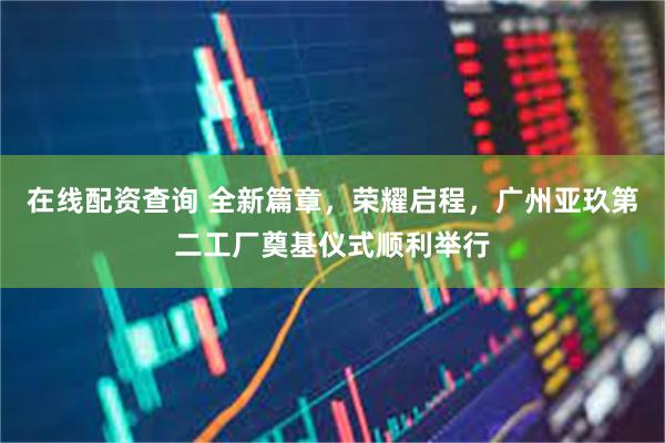 在线配资查询 全新篇章，荣耀启程，广州亚玖第二工厂奠基仪式顺利举行