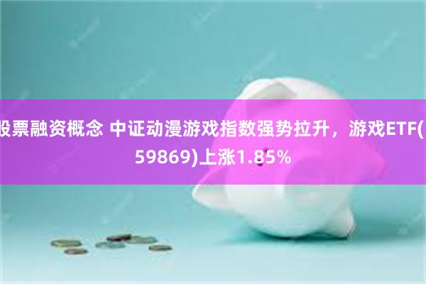 股票融资概念 中证动漫游戏指数强势拉升，游戏ETF(159869)上涨1.85%