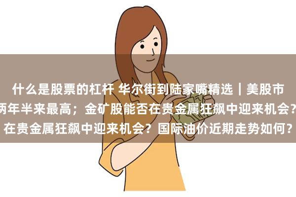 什么是股票的杠杆 华尔街到陆家嘴精选｜美股市场投资者乐观情绪升至两年半来最高；金矿股能否在贵金属狂飙中迎来机会？国际油价近期走势如何？