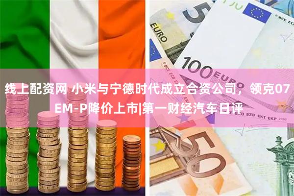 线上配资网 小米与宁德时代成立合资公司，领克07 EM-P降价上市|第一财经汽车日评