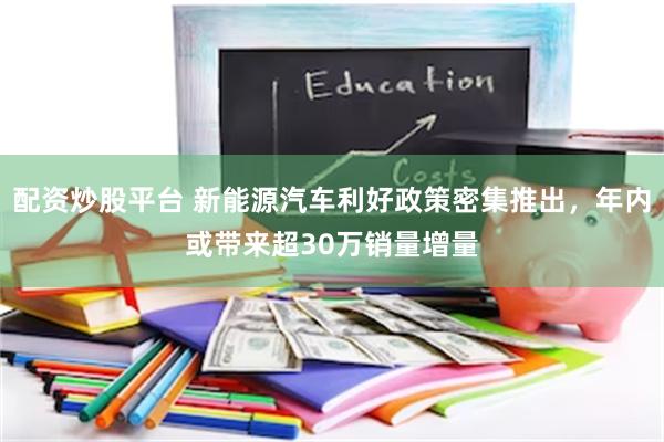 配资炒股平台 新能源汽车利好政策密集推出，年内或带来超30万销量增量