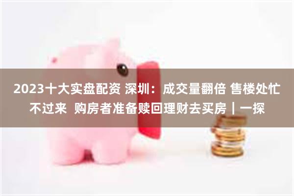 2023十大实盘配资 深圳：成交量翻倍 售楼处忙不过来  购房者准备赎回理财去买房｜一探