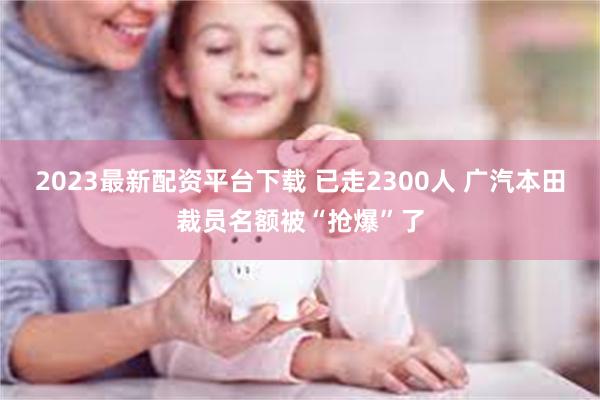 2023最新配资平台下载 已走2300人 广汽本田裁员名额被“抢爆”了