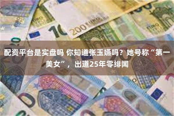 配资平台是实盘吗 你知道张玉嬿吗？她号称“第一美女”，出道25年零绯闻