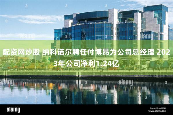 配资网炒股 纳科诺尔聘任付博昂为公司总经理 2023年公司净利1.24亿