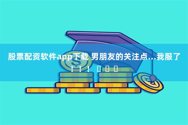 股票配资软件app下载 男朋友的关注点...我服了！！！ ​​​