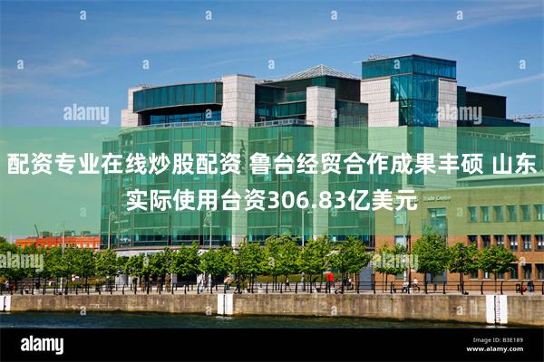 配资专业在线炒股配资 鲁台经贸合作成果丰硕 山东实际使用台资306.83亿美元
