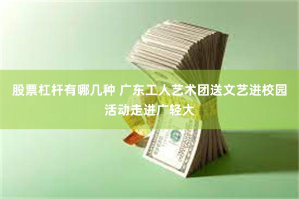 股票杠杆有哪几种 广东工人艺术团送文艺进校园活动走进广轻大