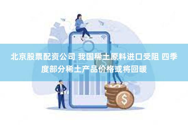 北京股票配资公司 我国稀土原料进口受阻 四季度部分稀土产品价格或将回暖