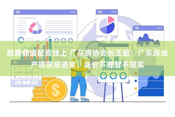 股票鼎盛配资线上 广东房协会长王韶：广东房地产现筑底迹象，涨价不理智不现实