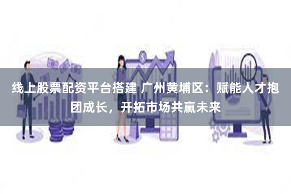 线上股票配资平台搭建 广州黄埔区：赋能人才抱团成长，开拓市场共赢未来
