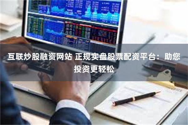 互联炒股融资网站 正规实盘股票配资平台：助您投资更轻松