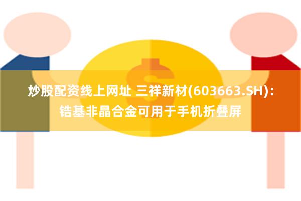炒股配资线上网址 三祥新材(603663.SH)：锆基非晶合金可用于手机折叠屏