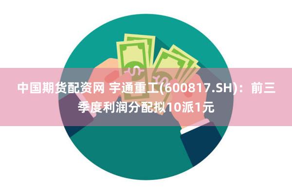 中国期货配资网 宇通重工(600817.SH)：前三季度利润分配拟10派1元