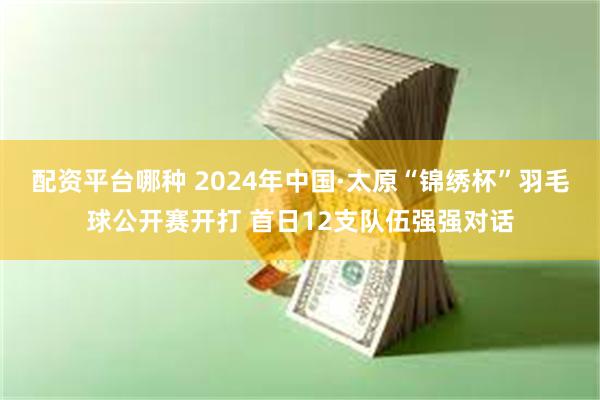 配资平台哪种 2024年中国·太原“锦绣杯”羽毛球公开赛开打 首日12支队伍强强对话