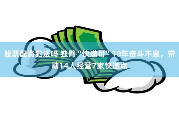 股票配资犯法吗 独臂“快递哥”10年奋斗不息，带动14人经营7家快递点