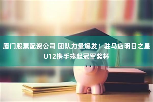 厦门股票配资公司 团队力量爆发！驻马店明日之星U12携手捧起冠军奖杯