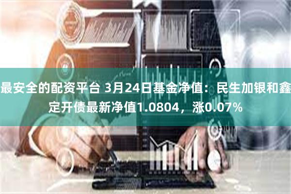 最安全的配资平台 3月24日基金净值：民生加银和鑫定开债最新净值1.0804，涨0.07%