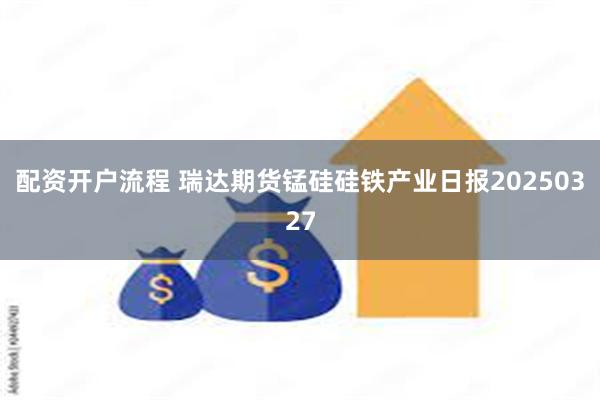 配资开户流程 瑞达期货锰硅硅铁产业日报20250327