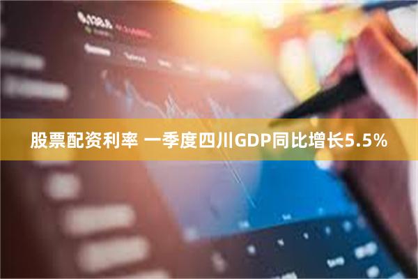 股票配资利率 一季度四川GDP同比增长5.5%