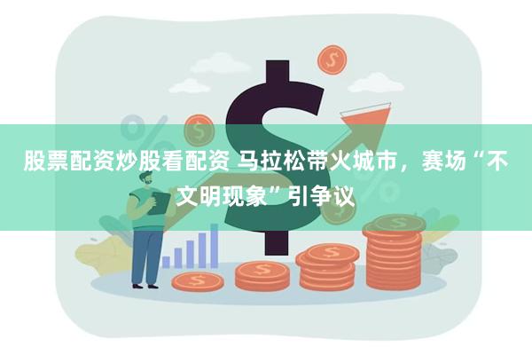 股票配资炒股看配资 马拉松带火城市，赛场“不文明现象”引争议