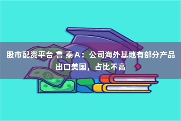 股市配资平台 鲁 泰Ａ：公司海外基地有部分产品出口美国，占比不高