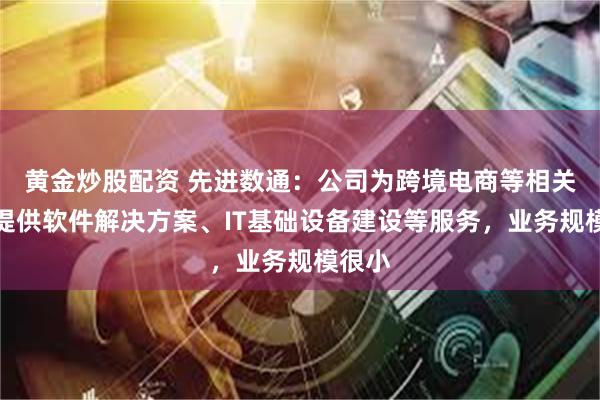 黄金炒股配资 先进数通：公司为跨境电商等相关企业提供软件解决方案、IT基础设备建设等服务，业务规模很小