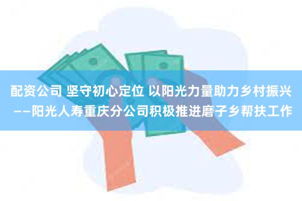 配资公司 坚守初心定位 以阳光力量助力乡村振兴 ——阳光人寿重庆分公司积极推进磨子乡帮扶工作