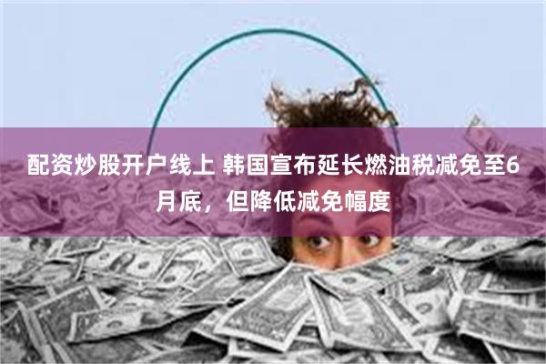 配资炒股开户线上 韩国宣布延长燃油税减免至6月底，但降低减免幅度