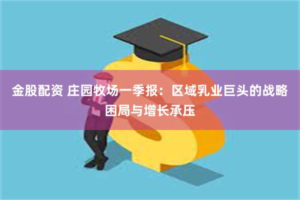 金股配资 庄园牧场一季报：区域乳业巨头的战略困局与增长承压