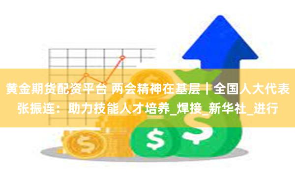 黄金期货配资平台 两会精神在基层｜全国人大代表张振连：助力技能人才培养_焊接_新华社_进行