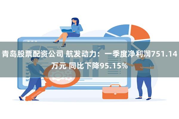 青岛股票配资公司 航发动力：一季度净利润751.14万元 同比下降95.15%