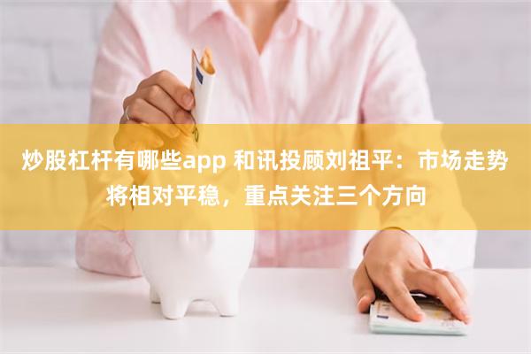 炒股杠杆有哪些app 和讯投顾刘祖平：市场走势将相对平稳，重点关注三个方向