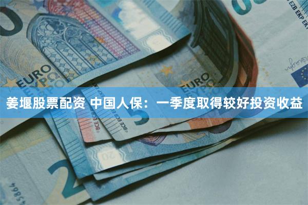姜堰股票配资 中国人保：一季度取得较好投资收益