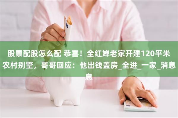 股票配股怎么配 恭喜！全红婵老家开建120平米农村别墅，哥哥回应：他出钱盖房_全进_一家_消息