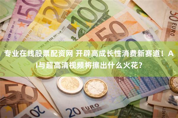 专业在线股票配资网 开辟高成长性消费新赛道！AI与超高清视频将擦出什么火花？