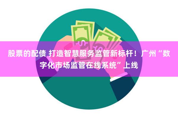 股票的配债 打造智慧服务监管新标杆！广州“数字化市场监管在线系统”上线