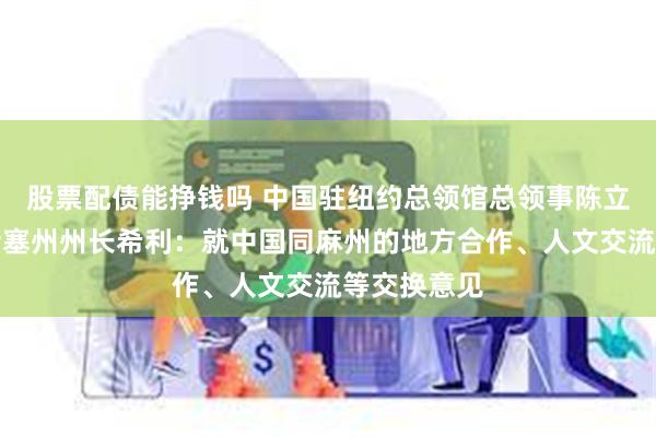 股票配债能挣钱吗 中国驻纽约总领馆总领事陈立会见马萨诸塞州州长希利：就中国同麻州的地方合作、人文交流等交换意见