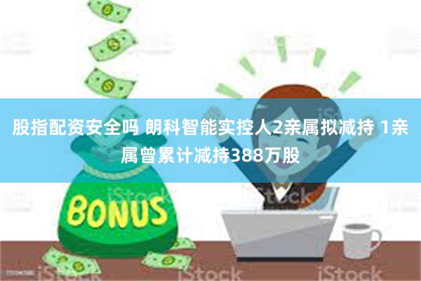 股指配资安全吗 朗科智能实控人2亲属拟减持 1亲属曾累计减持388万股