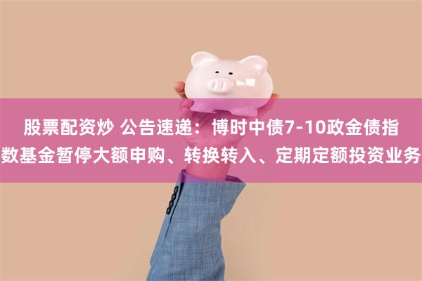 股票配资炒 公告速递：博时中债7-10政金债指数基金暂停大额申购、转换转入、定期定额投资业务