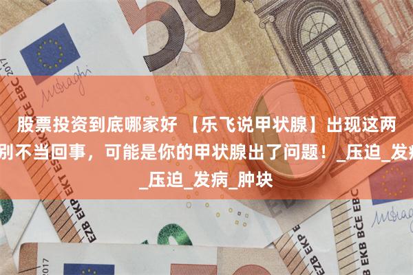 股票投资到底哪家好 【乐飞说甲状腺】出现这两个症状别不当回事，可能是你的甲状腺出了问题！_压迫_发病_肿块