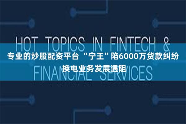 专业的炒股配资平台 “宁王”陷6000万货款纠纷 换电业务发展遇阻