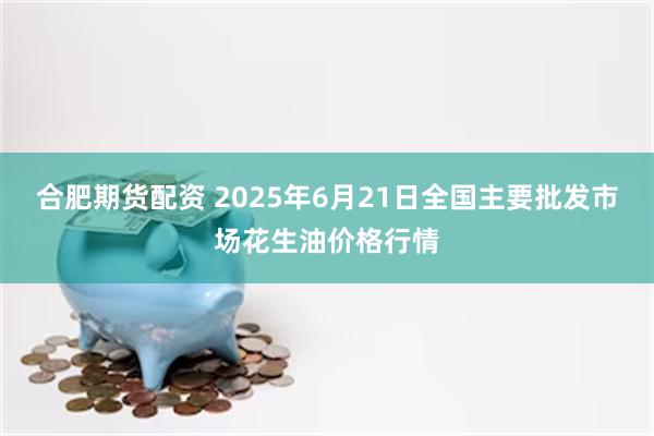 合肥期货配资 2025年6月21日全国主要批发市场花生油价格行情
