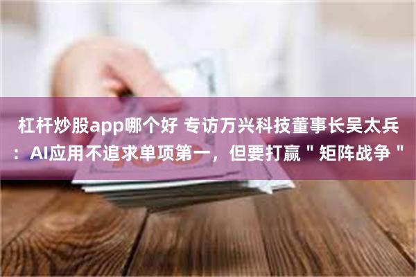 杠杆炒股app哪个好 专访万兴科技董事长吴太兵：AI应用不追求单项第一，但要打赢＂矩阵战争＂