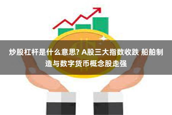 炒股杠杆是什么意思? A股三大指数收跌 船舶制造与数字货币概念股走强