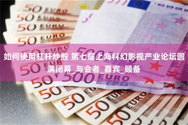 如何使用杠杆炒股 第七届上海科幻影视产业论坛圆满闭幕_与会者_嘉宾_顾备