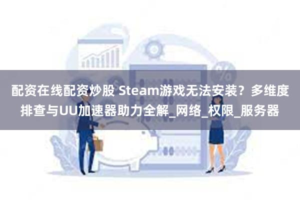 配资在线配资炒股 Steam游戏无法安装？多维度排查与UU加速器助力全解_网络_权限_服务器