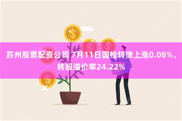 苏州股票配资公司 7月11日国检转债上涨0.08%，转股溢价率24.22%