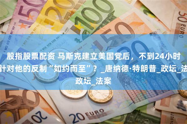 股指股票配资 马斯克建立美国党后，不到24小时，针对他的反制“如约而至”？_唐纳德·特朗普_政坛_法案