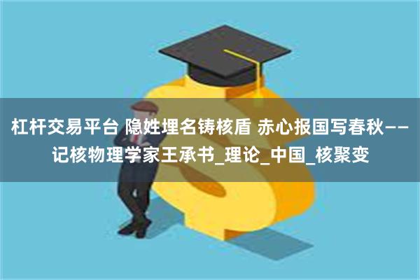 杠杆交易平台 隐姓埋名铸核盾 赤心报国写春秋——记核物理学家王承书_理论_中国_核聚变